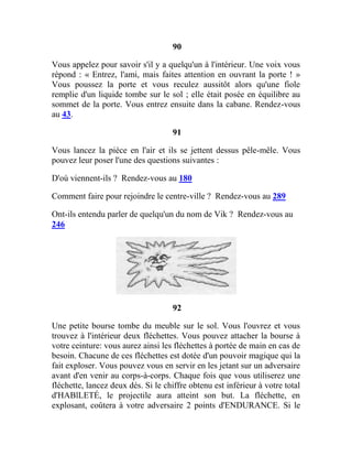 90
Vous appelez pour savoir s'il y a quelqu'un à l'intérieur. Une voix vous
répond : « Entrez, l'ami, mais faites attention en ouvrant la porte ! »
Vous poussez la porte et vous reculez aussitôt alors qu'une fiole
remplie d'un liquide tombe sur le sol ; elle était posée en équilibre au
sommet de la porte. Vous entrez ensuite dans la cabane. Rendez-vous
au 43.
91
Vous lancez la pièce en l'air et ils se jettent dessus pêle-mêle. Vous
pouvez leur poser l'une des questions suivantes :
D'où viennent-ils ? Rendez-vous au 180
Comment faire pour rejoindre le centre-ville ? Rendez-vous au 289
Ont-ils entendu parler de quelqu'un du nom de Vik ? Rendez-vous au
246
92
Une petite bourse tombe du meuble sur le sol. Vous l'ouvrez et vous
trouvez à l'intérieur deux fléchettes. Vous pouvez attacher la bourse à
votre ceinture: vous aurez ainsi les fléchettes à portée de main en cas de
besoin. Chacune de ces fléchettes est dotée d'un pouvoir magique qui la
fait exploser. Vous pouvez vous en servir en les jetant sur un adversaire
avant d'en venir au corps-à-corps. Chaque fois que vous utiliserez une
fléchette, lancez deux dés. Si le chiffre obtenu est inférieur à votre total
d'HABlLETÉ, le projectile aura atteint son but. La fléchette, en
explosant, coûtera à votre adversaire 2 points d'ENDURANCE. Si le
 