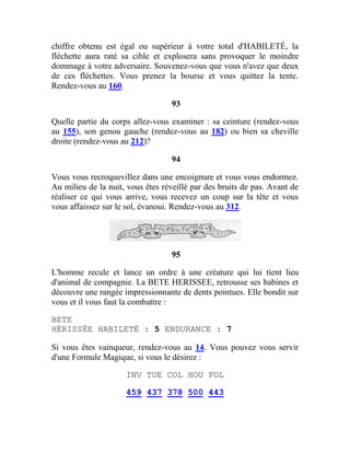 chiffre obtenu est égal ou supérieur à votre total d'HABILETÉ, la
fléchette aura raté sa cible et explosera sans provoquer le moindre
dommage à votre adversaire. Souvenez-vous que vous n'avez que deux
de ces fléchettes. Vous prenez la bourse et vous quittez la tente.
Rendez-vous au 160.
93
Quelle partie du corps allez-vous examiner : sa ceinture (rendez-vous
au 155), son genou gauche (rendez-vous au 182) ou bien sa cheville
droite (rendez-vous au 212)?
94
Vous vous recroquevillez dans une encoignure et vous vous endormez.
Au milieu de la nuit, vous êtes réveillé par des bruits de pas. Avant de
réaliser ce qui vous arrive, vous recevez un coup sur la tête et vous
vous affaissez sur le sol, évanoui. Rendez-vous au 312.
95
L'homme recule et lance un ordre à une créature qui lui tient lieu
d'animal de compagnie. La BETE HERISSEE, retrousse ses babines et
découvre une rangée impressionnante de dents pointues. Elle bondit sur
vous et il vous faut la combattre :
BETE
HÉRISSÉE HABILETÉ : 5 ENDURANCE : 7
Si vous êtes vainqueur, rendez-vous au 14. Vous pouvez vous servir
d'une Formule Magique, si vous le désirez :
INV TUE COL HOU FOL
459 437 378 500 443
 