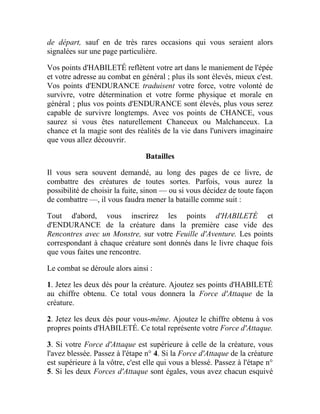 de départ, sauf en de très rares occasions qui vous seraient alors
signalées sur une page particulière.
Vos points d'HABILETÉ reflètent votre art dans le maniement de l'épée
et votre adresse au combat en général ; plus ils sont élevés, mieux c'est.
Vos points d'ENDURANCE traduisent votre force, votre volonté de
survivre, votre détermination et votre forme physique et morale en
général ; plus vos points d'ENDURANCE sont élevés, plus vous serez
capable de survivre longtemps. Avec vos points de CHANCE, vous
saurez si vous êtes naturellement Chanceux ou Malchanceux. La
chance et la magie sont des réalités de la vie dans l'univers imaginaire
que vous allez découvrir.
Batailles
Il vous sera souvent demandé, au long des pages de ce livre, de
combattre des créatures de toutes sortes. Parfois, vous aurez la
possibilité de choisir la fuite, sinon — ou si vous décidez de toute façon
de combattre —, il vous faudra mener la bataille comme suit :
Tout d'abord, vous inscrirez les points d'HABILETÉ et
d'ENDURANCE de la créature dans la première case vide des
Rencontres avec un Monstre, sur votre Feuille d'Aventure. Les points
correspondant à chaque créature sont donnés dans le livre chaque fois
que vous faites une rencontre.
Le combat se déroule alors ainsi :
1. Jetez les deux dés pour la créature. Ajoutez ses points d'HABILETÉ
au chiffre obtenu. Ce total vous donnera la Force d'Attaque de la
créature.
2. Jetez les deux dés pour vous-même. Ajoutez le chiffre obtenu à vos
propres points d'HABILETÉ. Ce total représente votre Force d'Attaque.
3. Si votre Force d'Attaque est supérieure à celle de la créature, vous
l'avez blessée. Passez à l'étape n° 4. Si la Force d'Attaque de la créature
est supérieure à la vôtre, c'est elle qui vous a blessé. Passez à l'étape n°
5. Si les deux Forces d'Attaque sont égales, vous avez chacun esquivé
 