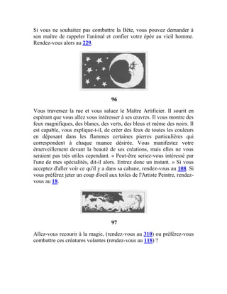Si vous ne souhaitez pas combattre la Bête, vous pouvez demander à
son maître de rappeler l'animal et confier votre épée au vieil homme.
Rendez-vous alors au 229.
96
Vous traversez la rue et vous saluez le Maître Artificier. Il sourit en
espérant que vous allez vous intéresser à ses œuvres. Il vous montre des
feux magnifiques, des blancs, des verts, des bleus et même des noirs. Il
est capable, vous explique-t-il, de créer des feux de toutes les couleurs
en déposant dans les flammes certaines pierres particulières qui
correspondent à chaque nuance désirée. Vous manifestez votre
émerveillement devant la beauté de ses créations, mais elles ne vous
seraient pas très utiles cependant. « Peut-être seriez-vous intéressé par
l'une de mes spécialités, dit-il alors. Entrez donc un instant. » Si vous
acceptez d'aller voir ce qu'il y a dans sa cabane, rendez-vous au 108. Si
vous préférez jeter un coup d'oeil aux toiles de l'Artiste Peintre, rendez-
vous au 18.
97
Allez-vous recourir à la magie, (rendez-vous au 310) ou préférez-vous
combattre ces créatures volantes (rendez-vous au 118) ?
 
