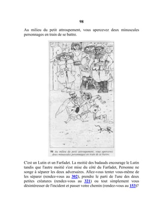 98
Au milieu du petit attroupement, vous apercevez deux minuscules
personnages en train de se battre.
C'est un Lutin et un Farfadet. La moitié des badauds encourage le Lutin
tandis que l'autre moitié s'est mise du côté du Farfadet, Personne ne
songe à séparer les deux adversaires. Allez-vous tenter vous-même de
les séparer (rendez-vous au 302), prendre le parti de l'une des deux
petites créatures (rendez-vous au 321) ou tout simplement vous
désintéresser de l'incident et passer votre chemin (rendez-vous au 153)?
 