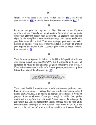 99
Quelle est votre arme : une épée (rendez-vous au 151), une hache
(rendez-vous au 125) ou un arc et des flèches (rendez-vous au 147) ?
100
Le repas, composé de rognons de Bête Hérissée et de légumes
semblables à des épinards n'a rien de particulièrement savoureux, mais
vous vous efforcez malgré tout de sourire. La créature vous fait un
signe de tête complice et vous tend une chope d'un liquide malpropre
pour faire descendre le tout. Vous vous arrangez pour renverser votre
boisson et aussitôt votre hôte s'empresse d'aller chercher un chiffon
pour réparer les dégâts. C'est l'occasion pour vous de voler la boîte.
Rendez-vous au 29.
101
Vous écoutez la réponse de l'idole : « Le Dieu d'Orgueil, dit-elle, est
mon propre frère. Son nom est SOQUATRE. Il est tombé en disgrâce et
le peuple de Kharé ne lui rend plus de culte depuis près d'un siècle. »
Cette information vous est-elle utile ? Vous pouvez, en tout cas, quitter
le temple à présent. Rendez-vous au 109.
102
Vous restez éveillé à attendre toute la nuit, mais aucun garde ne vient.
Etendu sur son banc, le vieillard finit par s'endormir. Vous perdez 2
points d'ENDURANCE en raison du manque de sommeil et vous en
perdrez 3 autres si vous n'avez pas mangé la veille. Les gardes
reviennent peu après le lever du soleil. Apparemment, ils ont acquis la
conviction que vous ne représentez aucune menace pour la ville, et ils
vous relâchent ainsi que le vieil homme. Vous vous dirigez tous les
deux vers la cité mais c'est un excellent marcheur et il vous a bientôt
 