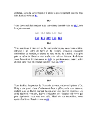 distancé. Vous le voyez tourner à droite à un croisement, un peu plus
loin. Rendez-vous au 81.
103
Vous devez soit les attaquer avec votre arme (rendez-vous au 192), soit
leur jeter un sort :
HOU UBI BIS SOU BOU
463 446 349 363 422
104
Vous continuez à marcher sur la route mais bientôt vous vous arrêtez,
intrigué : un tertre de terre et de rochers, d'environ cinquante
centimètres de hauteur, se dresse au beau milieu de la route. Il a à peu
près un mètre de diamètre et sa surface est noire et luisante. Souhaitez-
vous l'examiner (rendez-vous au 65) ou préférez-vous passer votre
chemin sans vous en occuper (rendez-vous au 319) ?
105
Vous fouillez les poches de l'Assassin et vous y trouvez 8 pièces d'Or.
Il n'y a pas grand chose d'intéressant dans la pièce, mais vous trouvez,
malgré tout, un flacon marqué Poison que vous pouvez emporter. Un
autre récipient contient, d'après l'étiquette, de l'Essence d'Ecorce qui
peut également vous être très utile. Muni de vos trouvailles, vous
quittez les lieux. Rendez-vous au 46.
 