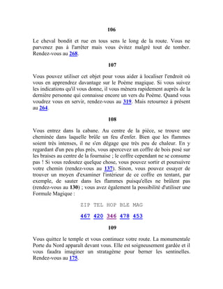 106
Le cheval bondit et rue en tous sens le long de la route. Vous ne
parvenez pas à l'arrêter mais vous évitez malgré tout de tomber.
Rendez-vous au 268.
107
Vous pouvez utiliser cet objet pour vous aider à localiser l'endroit où
vous en apprendrez davantage sur le Poème magique. Si vous suivez
les indications qu'il vous donne, il vous mènera rapidement auprès de la
dernière personne qui connaisse encore un vers du Poème. Quand vous
voudrez vous en servir, rendez-vous au 319. Mais retournez à présent
au 264.
108
Vous entrez dans la cabane. Au centre de la pièce, se trouve une
cheminée dans laquelle brûle un feu d'enfer. Bien que les flammes
soient très intenses, il ne s'en dégage que très peu de chaleur. En y
regardant d'un peu plus près, vous apercevez un coffre de bois posé sur
les braises au centre de la fournaise ; le coffre cependant ne se consume
pas ! Si vous redoutez quelque chose, vous pouvez sortir et poursuivre
votre chemin (rendez-vous au 137). Sinon, vous pouvez essayer de
trouver un moyen d'examiner l'intérieur de ce coffre en tentant, par
exemple, de sauter dans les flammes puisqu'elles ne brûlent pas
(rendez-vous au 130) ; vous avez également la possibilité d'utiliser une
Formule Magique :
ZIP TEL HOP BLE MAG
467 420 346 478 453
109
Vous quittez le temple et vous continuez votre route. La monumentale
Porte du Nord apparaît devant vous. Elle est soigneusement gardée et il
vous faudra imaginer un stratagème pour berner les sentinelles.
Rendez-vous au 175.
 