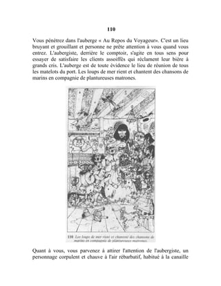 110
Vous pénétrez dans l'auberge « Au Repos du Voyageur». C'est un lieu
bruyant et grouillant et personne ne prête attention à vous quand vous
entrez. L'aubergiste, derrière le comptoir, s'agite en tous sens pour
essayer de satisfaire les clients assoiffés qui réclament leur bière à
grands cris. L'auberge est de toute évidence le lieu de réunion de tous
les matelots du port. Les loups de mer rient et chantent des chansons de
marins en compagnie de plantureuses matrones.
Quant à vous, vous parvenez à attirer l'attention de l'aubergiste, un
personnage corpulent et chauve à l'air rébarbatif, habitué à la canaille
 
