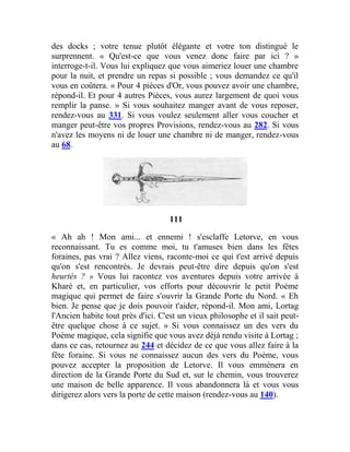 des docks ; votre tenue plutôt élégante et votre ton distingué le
surprennent. « Qu'est-ce que vous venez donc faire par ici ? »
interroge-t-il. Vous lui expliquez que vous aimeriez louer une chambre
pour la nuit, et prendre un repas si possible ; vous demandez ce qu'il
vous en coûtera. « Pour 4 pièces d'Or, vous pouvez avoir une chambre,
répond-il. Et pour 4 autres Pièces, vous aurez largement de quoi vous
remplir la panse. » Si vous souhaitez manger avant de vous reposer,
rendez-vous au 331. Si vous voulez seulement aller vous coucher et
manger peut-être vos propres Provisions, rendez-vous au 282. Si vous
n'avez les moyens ni de louer une chambre ni de manger, rendez-vous
au 68.
111
« Ah ah ! Mon ami... et ennemi ! s'esclaffe Letorve, en vous
reconnaissant. Tu es comme moi, tu t'amuses bien dans les fêtes
foraines, pas vrai ? Allez viens, raconte-moi ce qui t'est arrivé depuis
qu'on s'est rencontrés. Je devrais peut-être dire depuis qu'on s'est
heurtés ? » Vous lui racontez vos aventures depuis votre arrivée à
Kharé et, en particulier, vos efforts pour découvrir le petit Poème
magique qui permet de faire s'ouvrir la Grande Porte du Nord. « Eh
bien. Je pense que je dois pouvoir t'aider, répond-il. Mon ami, Lortag
l'Ancien habite tout près d'ici. C'est un vieux philosophe et il sait peut-
être quelque chose à ce sujet. » Si vous connaissez un des vers du
Poème magique, cela signifie que vous avez déjà rendu visite à Lortag ;
dans ce cas, retournez au 244 et décidez de ce que vous allez faire à la
fête foraine. Si vous ne connaissez aucun des vers du Poème, vous
pouvez accepter la proposition de Letorve. Il vous emmènera en
direction de la Grande Porte du Sud et, sur le chemin, vous trouverez
une maison de belle apparence. Il vous abandonnera là et vous vous
dirigerez alors vers la porte de cette maison (rendez-vous au 140).
 
