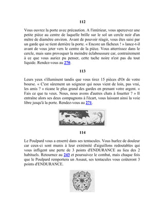 112
Vous ouvrez la porte avec précaution. A l'intérieur, vous apercevez une
petite pièce au centre de laquelle brille sur le sol un cercle noir d'un
mètre de diamètre environ. Avant de pouvoir réagir, vous êtes saisi par
un garde qui se tient derrière la porte. « Encore un fâcheux ! » lance-t-il
avant de vous jeter vers le centre de la pièce. Vous atterrissez dans le
cercle, mais sans provoquer la moindre éclaboussure car, contrairement
à ce que vous auriez pu penser, cette tache noire n'est pas du tout
liquide. Rendez-vous au 270.
113
Leurs yeux s'illuminent tandis que vous tirez 15 pièces d'Or de votre
bourse. « C'est sûrement un seigneur qui nous vient de loin, pas vrai,
les amis ? » ricane le plus grand des gardes en prenant votre argent. «
Fais ce que tu veux. Nous, nous avons d'autres chats à fouetter ? » Il
entraîne alors ses deux compagnons à l'écart, vous laissant ainsi la voie
libre jusqu'à la porte. Rendez-vous au 271.
114
Le Poulpard vous a enserré dans ses tentacules. Vous hurlez de douleur
car ceux-ci sont munis à leur extrémité d'aiguillons redoutables qui
vous infligent une perte de 3 points d'ENDURANCE au lieu des 2
habituels. Retournez au 243 et poursuivez le combat, mais chaque fois
que le Poulpard remportera un Assaut, ses tentacules vous coûteront 3
points d'ENDURANCE.
 