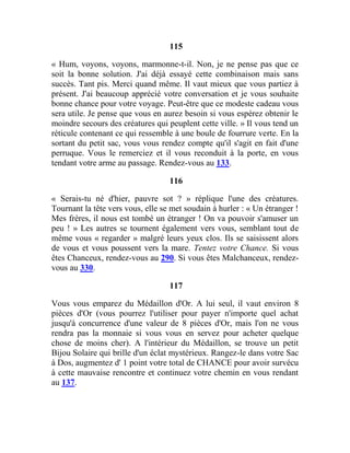 115
« Hum, voyons, voyons, marmonne-t-il. Non, je ne pense pas que ce
soit la bonne solution. J'ai déjà essayé cette combinaison mais sans
succès. Tant pis. Merci quand même. Il vaut mieux que vous partiez à
présent. J'ai beaucoup apprécié votre conversation et je vous souhaite
bonne chance pour votre voyage. Peut-être que ce modeste cadeau vous
sera utile. Je pense que vous en aurez besoin si vous espérez obtenir le
moindre secours des créatures qui peuplent cette ville. » Il vous tend un
réticule contenant ce qui ressemble à une boule de fourrure verte. En la
sortant du petit sac, vous vous rendez compte qu'il s'agit en fait d'une
perruque. Vous le remerciez et il vous reconduit à la porte, en vous
tendant votre arme au passage. Rendez-vous au 133.
116
« Serais-tu né d'hier, pauvre sot ? » réplique l'une des créatures.
Tournant la tête vers vous, elle se met soudain à hurler : « Un étranger !
Mes frères, il nous est tombé un étranger ! On va pouvoir s'amuser un
peu ! » Les autres se tournent également vers vous, semblant tout de
même vous « regarder » malgré leurs yeux clos. Ils se saisissent alors
de vous et vous poussent vers la mare. Tentez votre Chance. Si vous
êtes Chanceux, rendez-vous au 290. Si vous êtes Malchanceux, rendez-
vous au 330.
117
Vous vous emparez du Médaillon d'Or. A lui seul, il vaut environ 8
pièces d'Or (vous pourrez l'utiliser pour payer n'importe quel achat
jusqu'à concurrence d'une valeur de 8 pièces d'Or, mais l'on ne vous
rendra pas la monnaie si vous vous en servez pour acheter quelque
chose de moins cher). A l'intérieur du Médaillon, se trouve un petit
Bijou Solaire qui brille d'un éclat mystérieux. Rangez-le dans votre Sac
à Dos, augmentez d' 1 point votre total de CHANCE pour avoir survécu
à cette mauvaise rencontre et continuez votre chemin en vous rendant
au 137.
 