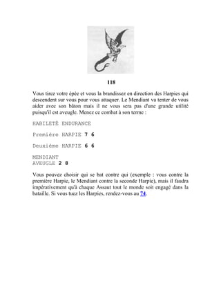 118
Vous tirez votre épée et vous la brandissez en direction des Harpies qui
descendent sur vous pour vous attaquer. Le Mendiant va tenter de vous
aider avec son bâton mais il ne vous sera pas d'une grande utilité
puisqu'il est aveugle. Menez ce combat à son terme :
HABILETÉ ENDURANCE
Première HARPIE 7 6
Deuxième HARPIE 6 6
MENDIANT
AVEUGLE 2 8
Vous pouvez choisir qui se bat contre qui (exemple : vous contre la
première Harpie, le Mendiant contre la seconde Harpie), mais il faudra
impérativement qu'à chaque Assaut tout le monde soit engagé dans la
bataille. Si vous tuez les Harpies, rendez-vous au 74.
 