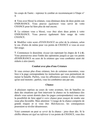 les coups de l'autre - reprenez le combat en recommençant à l'étape n°
1.
4. Vous avez blessé la créature, vous diminuez donc de deux points son
ENDURANCE. Vous pouvez également vous servir de votre
CHANCE pour lui faire plus de mal encore.
5. La créature vous a blessé, vous ôtez alors deux points à votre
ENDURANCE. Vous pouvez également faire usage de votre
CHANCE.
6. Modifiez votre score d'ENDURANCE ou celui de la créature, selon
le cas. (Faites de même pour vos points de CHANCE si vous en avez
fait usage.
7. Commencez le deuxième Assaut (en reprenant les étapes de 1 à 6).
Vous poursuivrez ainsi l'ordre des opérations jusqu'à ce que vos points
d'ENDURANCE ou ceux de la créature que vous combattez aient été
réduits à zéro (mort).
Combat avec plus d'une Créature
Si vous croisez plus d'une créature, lors de certaines rencontres, vous
lirez à la page correspondante les instructions qui vous permettront de
mener la bataille. Parfois, vous les affronterez comme si elles n'étaient
qu'un seul monstre ; parfois, vous les combattrez une par une.
Chance
A plusieurs reprises au cours de votre aventure, lors de batailles ou
dans des situations qui font intervenir la chance ou la malchance (les
détails vous seront donnés dans les pages correspondantes) vous aurez
la possibilité de faire appel à votre chance pour essayer de rendre une
issue plus favorable. Mais attention ! L'usage de la chance comporte de
grands risques et si vous êtes Malchanceux, les conséquences
pourraient se révéler désastreuses.
Voici comment on peut se servir de la chance : jetez deux dés. Si le
chiffre obtenu est égal ou inférieur à vos points de CHANCE, vous êtes
 
