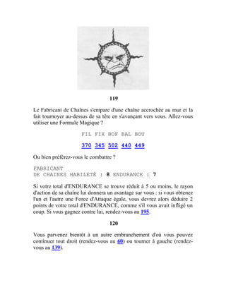 119
Le Fabricant de Chaînes s'empare d'une chaîne accrochée au mur et la
fait tournoyer au-dessus de sa tête en s'avançant vers vous. Allez-vous
utiliser une Formule Magique ?
FIL FIX BOF BAL BOU
370 345 502 440 449
Ou bien préférez-vous le combattre ?
FABRICANT
DE CHAINES HABILETÉ : 8 ENDURANCE : 7
Si votre total d'ENDURANCE se trouve réduit à 5 ou moins, le rayon
d'action de sa chaîne lui donnera un avantage sur vous : si vous obtenez
l'un et l'autre une Force d'Attaque égale, vous devrez alors déduire 2
points de votre total d'ENDURANCE, comme s'il vous avait infligé un
coup. Si vous gagnez contre lui, rendez-vous au 195.
120
Vous parvenez bientôt à un autre embranchement d'où vous pouvez
continuer tout droit (rendez-vous au 60) ou tourner à gauche (rendez-
vous au 139).
 
