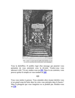 Vous la déchiffrez. Il semble s'agir d'un message qui pourrait vous
permettre de vous entretenir avec la divinité. Voulez-vous vous
adresser à elle ? Si oui, rendez-vous au 252. Dans le cas contraire, vous
pouvez quitter le temple en vous rendant au 109.
123
Vous vous mettez à genoux. Vous entendez alors ricaner derrière vous
et un grand coup de botte dans les reins vous précipite dans le bassin !
Mais le plongeon que vous imaginiez ne se produit pas. Rendez-vous
au 270.
 