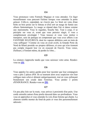 124
Vous prononcez votre Formule Magique et vous attendez. Un léger
tressaillement vous parcourt l'échine lorsque vous entendez la porte
grincer. Celle-ci, cependant, ne s'ouvre pas. Le bruit est venu d'une
boîte en bois posée sur le linteau et d'où sort un nuage de fumée aux
allures fantomatiques. Le nuage se répand dans l'air et danse comme
une marionnette. Vous le regardez, bouche bée. Tout à coup, il se
précipite sur vous et, avant que vous puissiez réagir, il vous a
complètement enveloppé ! Vous toussez et vous vous mettez à
transpirer, saisi de panique en comprenant que vous avez affaire à un
FANTOME SULFUREUX, dont les vapeurs délétères sont en train de
vous suffoquer ! Comme on vous en avait averti, la Grande Porte du
Nord de Kharé possède ses propres défenses, et ceux qui n'en tiennent
pas compte risquent leur vie en essayant de l'ouvrir. Vous venez,
d'ailleurs, à l'instant même, de perdre la vôtre...
125
La créature s'approche tandis que vous saisissez votre arme. Rendez-
vous au 151.
126
Vous appelez les autres gardes pour leur raconter que leur compagnon
vous a pris 2 pièces d'Or. Ils se tournent alors avec suspicion vers leur
collègue mais celui-ci dément catégoriquement, tout en vous enfonçant
brutalement son coude dans l'estomac. Vous perdez 2 points
d'ENDURANCE. Rendez-vous au 291.
127
Un peu plus loin sur la route, vous arrivez à proximité d'un puits. Une
corde enroulée autour d'une poulie descend dans ses profondeurs. Vous
vous en approchez et vous entendez la voix d'une femme qui chante. La
chanson semble monter du fond du puits et vous être personnellement
adressée :
 