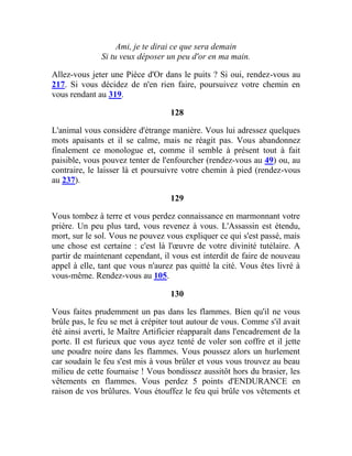 Ami, je te dirai ce que sera demain
Si tu veux déposer un peu d'or en ma main.
Allez-vous jeter une Pièce d'Or dans le puits ? Si oui, rendez-vous au
217. Si vous décidez de n'en rien faire, poursuivez votre chemin en
vous rendant au 319.
128
L'animal vous considère d'étrange manière. Vous lui adressez quelques
mots apaisants et il se calme, mais ne réagit pas. Vous abandonnez
finalement ce monologue et, comme il semble à présent tout à fait
paisible, vous pouvez tenter de l'enfourcher (rendez-vous au 49) ou, au
contraire, le laisser là et poursuivre votre chemin à pied (rendez-vous
au 237).
129
Vous tombez à terre et vous perdez connaissance en marmonnant votre
prière. Un peu plus tard, vous revenez à vous. L'Assassin est étendu,
mort, sur le sol. Vous ne pouvez vous expliquer ce qui s'est passé, mais
une chose est certaine : c'est là l'œuvre de votre divinité tutélaire. A
partir de maintenant cependant, il vous est interdit de faire de nouveau
appel à elle, tant que vous n'aurez pas quitté la cité. Vous êtes livré à
vous-même. Rendez-vous au 105.
130
Vous faites prudemment un pas dans les flammes. Bien qu'il ne vous
brûle pas, le feu se met à crépiter tout autour de vous. Comme s'il avait
été ainsi averti, le Maître Artificier réapparaît dans l'encadrement de la
porte. Il est furieux que vous ayez tenté de voler son coffre et il jette
une poudre noire dans les flammes. Vous poussez alors un hurlement
car soudain le feu s'est mis à vous brûler et vous vous trouvez au beau
milieu de cette fournaise ! Vous bondissez aussitôt hors du brasier, les
vêtements en flammes. Vous perdez 5 points d'ENDURANCE en
raison de vos brûlures. Vous étouffez le feu qui brûle vos vêtements et
 