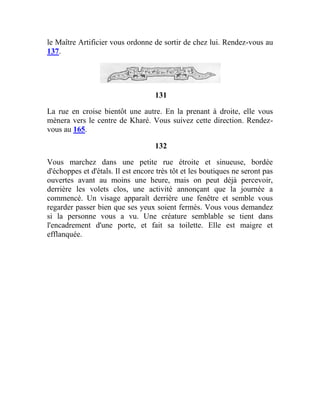 le Maître Artificier vous ordonne de sortir de chez lui. Rendez-vous au
137.
131
La rue en croise bientôt une autre. En la prenant à droite, elle vous
mènera vers le centre de Kharé. Vous suivez cette direction. Rendez-
vous au 165.
132
Vous marchez dans une petite rue étroite et sinueuse, bordée
d'échoppes et d'étals. Il est encore très tôt et les boutiques ne seront pas
ouvertes avant au moins une heure, mais on peut déjà percevoir,
derrière les volets clos, une activité annonçant que la journée a
commencé. Un visage apparaît derrière une fenêtre et semble vous
regarder passer bien que ses yeux soient fermés. Vous vous demandez
si la personne vous a vu. Une créature semblable se tient dans
l'encadrement d'une porte, et fait sa toilette. Elle est maigre et
efflanquée.
 