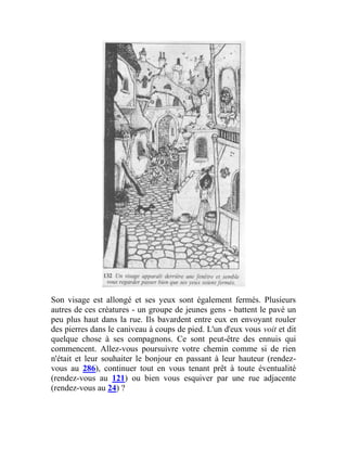 Son visage est allongé et ses yeux sont également fermés. Plusieurs
autres de ces créatures - un groupe de jeunes gens - battent le pavé un
peu plus haut dans la rue. Ils bavardent entre eux en envoyant rouler
des pierres dans le caniveau à coups de pied. L'un d'eux vous voit et dit
quelque chose à ses compagnons. Ce sont peut-être des ennuis qui
commencent. Allez-vous poursuivre votre chemin comme si de rien
n'était et leur souhaiter le bonjour en passant à leur hauteur (rendez-
vous au 286), continuer tout en vous tenant prêt à toute éventualité
(rendez-vous au 121) ou bien vous esquiver par une rue adjacente
(rendez-vous au 24) ?
 