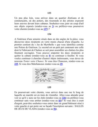 133
Un peu plus loin, vous arrivez dans un quartier d'artisans et de
commerçants, où des potiers, des tisserands et des artistes exposent
leurs œuvres devant leurs cabanes. Souhaitez-vous jeter un coup d'œil
aux objets exposés (rendez-vous au 3) ou préférez-vous poursuivre
votre chemin (rendez-vous au 137) ?
134
A l'intérieur d'une armoire située dans un des angles de la pièce, vous
découvrez deux récipients en verre munis chacun d'une étiquette. Le
premier contient du « Jus de Myrtibelle » que vous identifiez comme
une Potion de Guérison. Le second est un petit pot contenant une colle
dont le Fabricant de Chaînes se sert pour assembler ses chaînes les plus
finement ouvragées. Vous pouvez emporter les deux récipients et
quitter la cabane (rendez-vous au 9) ou continuer à fouiller. Si vous
voulez continuer à chercher d'autres objets intéressants, vous devez de
nouveau Tenter votre Chance. Si vous êtes Chanceux, rendez-vous au
235. Si vous êtes Malchanceux rendez-vous au 19.
135
En poursuivant votre chemin, vous arrivez dans une rue le long de
laquelle un marché est en train de s'installer. Allez-vous attendre pour
voir ce qu'il y aura sur les étals (rendez-vous au 226) ou préférez-vous
continuer sans vous arrêter (rendez-vous au 83)? Si vous êtes à court
d'argent, peut-être souhaitez-vous entrer dans un grand bâtiment situé à
votre gauche et qui porte sur sa façade l'inscription suivante : SALLES
DE JEUX DE VLADA (rendez-vous au 56).
 