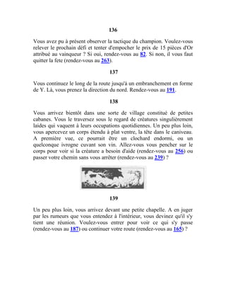 136
Vous avez pu à présent observer la tactique du champion. Voulez-vous
relever le prochain défi et tenter d'empocher le prix de 15 pièces d'Or
attribué au vainqueur ? Si oui, rendez-vous au 82. Si non, il vous faut
quitter la fete (rendez-vous au 263).
137
Vous continuez le long de la route jusqu'à un embranchement en forme
de Y. Là, vous prenez la direction du nord. Rendez-vous au 191.
138
Vous arrivez bientôt dans une sorte de village constitué de petites
cabanes. Vous le traversez sous le regard de créatures singulièrement
laides qui vaquent à leurs occupations quotidiennes. Un peu plus loin,
vous apercevez un corps étendu à plat ventre, la tête dans le caniveau.
A première vue, ce pourrait être un clochard endormi, ou un
quelconque ivrogne cuvant son vin. Allez-vous vous pencher sur le
corps pour voir si la créature a besoin d'aide (rendez-vous au 256) ou
passer votre chemin sans vous arrêter (rendez-vous au 239) ?
139
Un peu plus loin, vous arrivez devant une petite chapelle. A en juger
par les rumeurs que vous entendez à l'intérieur, vous devinez qu'il s'y
tient une réunion. Voulez-vous entrer pour voir ce qui s'y passe
(rendez-vous au 187) ou continuer votre route (rendez-vous au 165) ?
 
