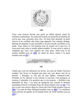 140
Vous vous trouvez devant une porte en chêne massif, ornée de
moulures contournées. Au centre de la porte est accroché un marteau de
cuivre que vous actionnez trois fois. Au bout d'un moment, la porte
s'ouvre et un vieillard vêtu d'une toge apparaît. Une créature étrange,
hérissée de piquants et qui ressemble à un gros lézard, est blottie à ses
pieds. Vous saluez le vieil homme tout en restant sur le qui-vive. Il
vous rend votre salut et semble plutôt aimable. Il vous invite à entrer à
condition que vous vous sépariez de votre arme. Allez-vous la lui
confier (rendez-vous au 229) ou entrer de force, l'arme à la main
(rendez-vous au 95) ?
141
Tandis que vous lui embrassez les lèvres, les yeux de l'idole s'ouvrent
soudain. Ses lèvres ne bougent pas mais une voix douce sort de sa
bouche. « Etranger, tu n'es pas de mes fidèles, murmure-t-elle.
Pourtant, tu t'es adressé à moi comme il convient, c'est pourquoi, je
consens à répondre à la question que tu me poseras. » Qu'allez-vous
demander au dieu ? Le nom de quelqu'un qui connaît la formule
permettant d'ouvrir la Grande Porte du Nord (rendez-vous au 31) ? Ce
que le sort vous réserve dans les Terres des Fins Fonds (rendez-vous au
266) ? Le nom du Dieu d'Orgueil (rendez-vous au 101) ? La meilleure
façon d'éviter les gardes de la Grande Porte du Nord (rendez-vous au
193) ?
 