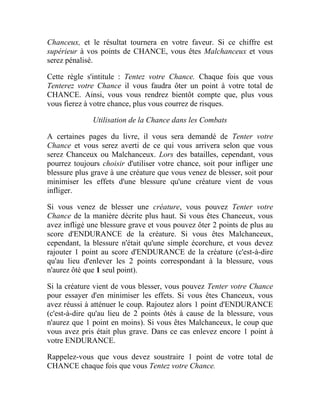 Chanceux, et le résultat tournera en votre faveur. Si ce chiffre est
supérieur à vos points de CHANCE, vous êtes Malchanceux et vous
serez pénalisé.
Cette règle s'intitule : Tentez votre Chance. Chaque fois que vous
Tenterez votre Chance il vous faudra ôter un point à votre total de
CHANCE. Ainsi, vous vous rendrez bientôt compte que, plus vous
vous fierez à votre chance, plus vous courrez de risques.
Utilisation de la Chance dans les Combats
A certaines pages du livre, il vous sera demandé de Tenter votre
Chance et vous serez averti de ce qui vous arrivera selon que vous
serez Chanceux ou Malchanceux. Lors des batailles, cependant, vous
pourrez toujours choisir d'utiliser votre chance, soit pour infliger une
blessure plus grave à une créature que vous venez de blesser, soit pour
minimiser les effets d'une blessure qu'une créature vient de vous
infliger.
Si vous venez de blesser une créature, vous pouvez Tenter votre
Chance de la manière décrite plus haut. Si vous êtes Chanceux, vous
avez infligé une blessure grave et vous pouvez ôter 2 points de plus au
score d'ENDURANCE de la créature. Si vous êtes Malchanceux,
cependant, la blessure n'était qu'une simple écorchure, et vous devez
rajouter 1 point au score d'ENDURANCE de la créature (c'est-à-dire
qu'au lieu d'enlever les 2 points correspondant à la blessure, vous
n'aurez ôté que 1 seul point).
Si la créature vient de vous blesser, vous pouvez Tenter votre Chance
pour essayer d'en minimiser les effets. Si vous êtes Chanceux, vous
avez réussi à atténuer le coup. Rajoutez alors 1 point d'ENDURANCE
(c'est-à-dire qu'au lieu de 2 points ôtés à cause de la blessure, vous
n'aurez que 1 point en moins). Si vous êtes Malchanceux, le coup que
vous avez pris était plus grave. Dans ce cas enlevez encore 1 point à
votre ENDURANCE.
Rappelez-vous que vous devez soustraire 1 point de votre total de
CHANCE chaque fois que vous Tentez votre Chance.
 