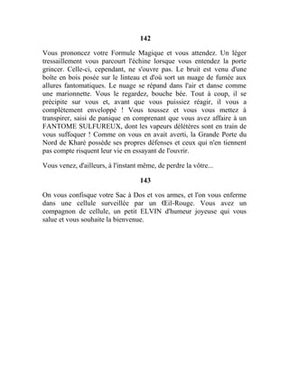 142
Vous prononcez votre Formule Magique et vous attendez. Un léger
tressaillement vous parcourt l'échine lorsque vous entendez la porte
grincer. Celle-ci, cependant, ne s'ouvre pas. Le bruit est venu d'une
boîte en bois posée sur le linteau et d'où sort un nuage de fumée aux
allures fantomatiques. Le nuage se répand dans l'air et danse comme
une marionnette. Vous le regardez, bouche bée. Tout à coup, il se
précipite sur vous et, avant que vous puissiez réagir, il vous a
complètement enveloppé ! Vous toussez et vous vous mettez à
transpirer, saisi de panique en comprenant que vous avez affaire à un
FANTOME SULFUREUX, dont les vapeurs délétères sont en train de
vous suffoquer ! Comme on vous en avait averti, la Grande Porte du
Nord de Kharé possède ses propres défenses et ceux qui n'en tiennent
pas compte risquent leur vie en essayant de l'ouvrir.
Vous venez, d'ailleurs, à l'instant même, de perdre la vôtre...
143
On vous confisque votre Sac à Dos et vos armes, et l'on vous enferme
dans une cellule surveillée par un Œil-Rouge. Vous avez un
compagnon de cellule, un petit ELVIN d'humeur joyeuse qui vous
salue et vous souhaite la bienvenue.
 