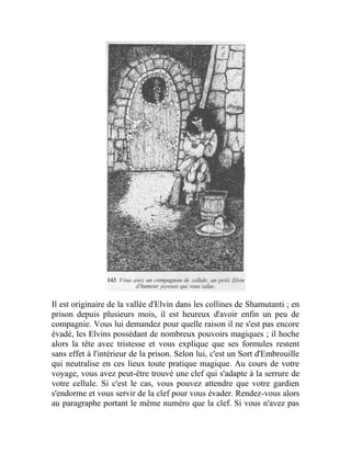 Il est originaire de la vallée d'Elvin dans les collines de Shamutanti ; en
prison depuis plusieurs mois, il est heureux d'avoir enfin un peu de
compagnie. Vous lui demandez pour quelle raison il ne s'est pas encore
évadé, les Elvins possédant de nombreux pouvoirs magiques ; il hoche
alors la tête avec tristesse et vous explique que ses formules restent
sans effet à l'intérieur de la prison. Selon lui, c'est un Sort d'Embrouille
qui neutralise en ces lieux toute pratique magique. Au cours de votre
voyage, vous avez peut-être trouvé une clef qui s'adapte à la serrure de
votre cellule. Si c'est le cas, vous pouvez attendre que votre gardien
s'endorme et vous servir de la clef pour vous évader. Rendez-vous alors
au paragraphe portant le même numéro que la clef. Si vous n'avez pas
 