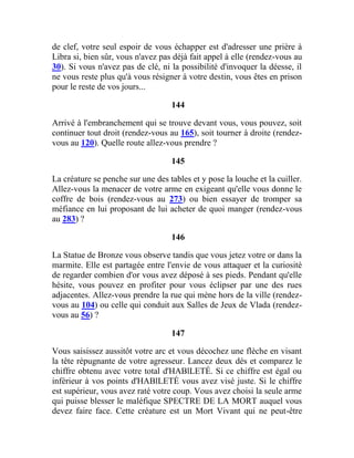 de clef, votre seul espoir de vous échapper est d'adresser une prière à
Libra si, bien sûr, vous n'avez pas déjà fait appel à elle (rendez-vous au
30). Si vous n'avez pas de clé, ni la possibilité d'invoquer la déesse, il
ne vous reste plus qu'à vous résigner à votre destin, vous êtes en prison
pour le reste de vos jours...
144
Arrivé à l'embranchement qui se trouve devant vous, vous pouvez, soit
continuer tout droit (rendez-vous au 165), soit tourner à droite (rendez-
vous au 120). Quelle route allez-vous prendre ?
145
La créature se penche sur une des tables et y pose la louche et la cuiller.
Allez-vous la menacer de votre arme en exigeant qu'elle vous donne le
coffre de bois (rendez-vous au 273) ou bien essayer de tromper sa
méfiance en lui proposant de lui acheter de quoi manger (rendez-vous
au 283) ?
146
La Statue de Bronze vous observe tandis que vous jetez votre or dans la
marmite. Elle est partagée entre l'envie de vous attaquer et la curiosité
de regarder combien d'or vous avez déposé à ses pieds. Pendant qu'elle
hésite, vous pouvez en profiter pour vous éclipser par une des rues
adjacentes. Allez-vous prendre la rue qui mène hors de la ville (rendez-
vous au 104) ou celle qui conduit aux Salles de Jeux de Vlada (rendez-
vous au 56) ?
147
Vous saisissez aussitôt votre arc et vous décochez une flèche en visant
la tête répugnante de votre agresseur. Lancez deux dés et comparez le
chiffre obtenu avec votre total d'HABlLETÉ. Si ce chiffre est égal ou
inférieur à vos points d'HABlLETÉ vous avez visé juste. Si le chiffre
est supérieur, vous avez raté votre coup. Vous avez choisi la seule arme
qui puisse blesser le maléfique SPECTRE DE LA MORT auquel vous
devez faire face. Cette créature est un Mort Vivant qui ne peut-être
 