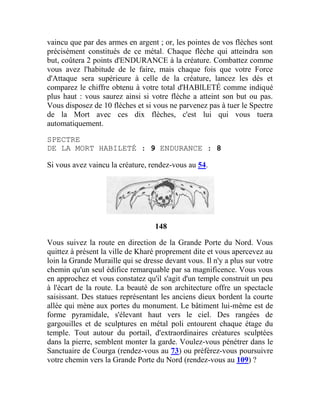 vaincu que par des armes en argent ; or, les pointes de vos flèches sont
précisément constitués de ce métal. Chaque flèche qui atteindra son
but, coûtera 2 points d'ENDURANCE à la créature. Combattez comme
vous avez l'habitude de le faire, mais chaque fois que votre Force
d'Attaque sera supérieure à celle de la créature, lancez les dés et
comparez le chiffre obtenu à votre total d'HABlLETÉ comme indiqué
plus haut : vous saurez ainsi si votre flèche a atteint son but ou pas.
Vous disposez de 10 flèches et si vous ne parvenez pas à tuer le Spectre
de la Mort avec ces dix flèches, c'est lui qui vous tuera
automatiquement.
SPECTRE
DE LA MORT HABILETÉ : 9 ENDURANCE : 8
Si vous avez vaincu la créature, rendez-vous au 54.
148
Vous suivez la route en direction de la Grande Porte du Nord. Vous
quittez à présent la ville de Kharé proprement dite et vous apercevez au
loin la Grande Muraille qui se dresse devant vous. Il n'y a plus sur votre
chemin qu'un seul édifice remarquable par sa magnificence. Vous vous
en approchez et vous constatez qu'il s'agit d'un temple construit un peu
à l'écart de la route. La beauté de son architecture offre un spectacle
saisissant. Des statues représentant les anciens dieux bordent la courte
allée qui mène aux portes du monument. Le bâtiment lui-même est de
forme pyramidale, s'élevant haut vers le ciel. Des rangées de
gargouilles et de sculptures en métal poli entourent chaque étage du
temple. Tout autour du portail, d'extraordinaires créatures sculptées
dans la pierre, semblent monter la garde. Voulez-vous pénétrer dans le
Sanctuaire de Courga (rendez-vous au 73) ou préférez-vous poursuivre
votre chemin vers la Grande Porte du Nord (rendez-vous au 109) ?
 