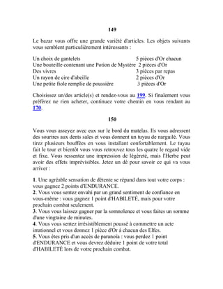 149
Le bazar vous offre une grande variété d'articles. Les objets suivants
vous semblent particulièrement intéressants :
Un choix de gantelets 5 pièces d'Or chacun
Une bouteille contenant une Potion de Mystère 2 pièces d'Or
Des vivres 3 pièces par repas
Un rayon de cire d'abeille 2 pièces d'Or
Une petite fiole remplie de poussière 3 pièces d'Or
Choisissez un/des article(s) et rendez-vous au 199. Si finalement vous
préférez ne rien acheter, continuez votre chemin en vous rendant au
170.
150
Vous vous asseyez avec eux sur le bord du matelas. Ils vous adressent
des sourires aux dents sales et vous donnent un tuyau de narguilé. Vous
tirez plusieurs bouffées en vous installant confortablement. Le tuyau
fait le tour et bientôt vous vous retrouvez tous les quatre le regard vide
et fixe. Vous ressentez une impression de légèreté, mais l'Herbe peut
avoir des effets imprévisibles. Jetez un dé pour savoir ce qui va vous
arriver :
1. Une agréable sensation de détente se répand dans tout votre corps :
vous gagnez 2 points d'ENDURANCE.
2. Vous vous sentez envahi par un grand sentiment de confiance en
vous-même : vous gagnez 1 point d'HABlLETÉ, mais pour votre
prochain combat seulement.
3. Vous vous laissez gagner par la somnolence et vous faites un somme
d'une vingtaine de minutes.
4. Vous vous sentez irrésistiblement poussé à commettre un acte
irrationnel et vous donnez 1 pièce d'Or à chacun des Elfes.
5. Vous êtes pris d'un accès de paranoïa : vous perdez 1 point
d'ENDURANCE et vous devrez déduire 1 point de votre total
d'HABlLETÉ lors de votre prochain combat.
 