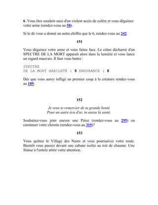 6. Vous êtes soudain saisi d'un violent accès de colère et vous dégainez
votre arme (rendez-vous au 58).
Si le dé vous a donné un autre chiffre que le 6, rendez-vous au 242.
151
Vous dégainez votre arme et vous faites face. Le crâne décharné d'un
SPECTRE DE LA MORT apparaît alors dans la lumière et vous lance
un regard mauvais. Il faut vous battre :
SPECTRE
DE LA MORT HABILETÉ : 9 ENDURANCE : 8
Dès que vous aurez infligé un premier coup à la créature rendez-vous
au 189.
152
Je veux te remercier de ta grande bonté
Pour un autre écu d'or, tu auras la santé.
Souhaitez-vous jeter encore une Pièce (rendez-vous au 295) ou
continuer votre chemin (rendez-vous au 319)?
153
Vous quittez le Village des Nains et vous poursuivez votre route.
Bientôt vous passez devant une cabane isolée au toit de chaume. Une
Statue à l'entrée attire votre attention.
 