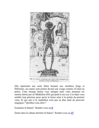 Elle représente une sorte d'être humain aux membres longs et
filiformes, ses mains sont jointes devant son visage comme s'il était en
prière. Cette étrange Statue vous intrigue mais votre attention est
surtout attirée par un Médaillon d'Or qui pend à son cou. Cet objet vous
semble trop précieux pour qu'on le laisse ainsi à la portée du premier
venu. Et qui sait si le médaillon n'est pas en plus doté de pouvoirs
magiques ? Qu'allez-vous faire ?
Examiner la Statue? Rendez-vous au 8
Entrer dans la cabane derrière la Statue? Rendez-vous au 27
 