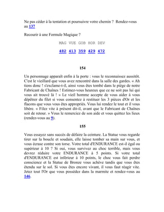 Ne pas céder à la tentation et poursuivre votre chemin ? Rendez-vous
au 137
Recourir à une Formule Magique ?
MAG VUE GOB HOR DEV
482 413 359 429 472
154
Un personnage apparaît enfin à la porte : vous le reconnaissez aussitôt.
C'est le vieillard que vous avez rencontré dans la salle des gardes. « Ah
tiens donc ! s'exclame-t-il, ainsi vous êtes tombé dans le piège de notre
Fabricant de Chaînes ! Estimez-vous heureux que ce ne soit pas lui qui
vous ait trouvé là ! » Le vieil homme accepte de vous aider à vous
dépêtrer du filet si vous consentez à restituer les 3 pièces d'Or et les
flacons que vous vous êtes appropriés. Vous lui rendez le tout et il vous
libère. « Filez vite à présent dit-il, avant que le Fabricant de Chaînes
soit de retour. » Vous le remerciez de son aide et vous quittez les lieux
(rendez-vous au 9).
155
Vous essayez sans succès de défaire la ceinture. La Statue vous regarde
tirer sur la boucle et soudain, elle laisse tomber sa main sur vous, et
vous écrase contre son torse. Votre total d'ENDURANCE est-il égal ou
supérieur à 10 ? Si oui, vous survivez au choc terrible, mais vous
devrez réduire votre ENDURANCE à 5 points. Si votre total
d'ENDURANCE est inférieur à 10 points, le choc vous fait perdre
conscience et la Statue de Bronze vous achève tandis que vous êtes
étendu sur le sol. Si vous êtes encore vivant, il vous faut réagir vite.
Jetez tout l'Or que vous possédez dans la marmite et rendez-vous au
146.
 