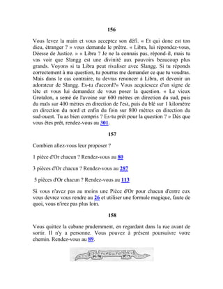 156
Vous levez la main et vous acceptez son défi. « Et qui donc est ton
dieu, étranger ? » vous demande le prêtre. « Libra, lui répondez-vous,
Déesse de Justice. » « Libra ? Je ne la connais pas, répond-il, mais tu
vas voir que Slangg est une divinité aux pouvoirs beaucoup plus
grands. Voyons si ta Libra peut rivaliser avec Slangg. Si tu réponds
correctement à ma question, tu pourras me demander ce que tu voudras.
Mais dans le cas contraire, tu devras renoncer à Libra, et devenir un
adorateur de Slangg. Es-tu d'accord?» Vous acquiescez d'un signe de
tête et vous lui demandez de vous poser la question. « Le vieux
Grotalon, a semé de l'avoine sur 600 mètres en direction du sud, puis
du maïs sur 400 mètres en direction de l'est, puis du blé sur 1 kilomètre
en direction du nord et enfin du foin sur 800 mètres en direction du
sud-ouest. Tu as bien compris ? Es-tu prêt pour la question ? » Dès que
vous êtes prêt, rendez-vous au 301.
157
Combien allez-vous leur proposer ?
1 pièce d'Or chacun ? Rendez-vous au 80
3 pièces d'Or chacun ? Rendez-vous au 287
5 pièces d'Or chacun ? Rendez-vous au 113
Si vous n'avez pas au moins une Pièce d'Or pour chacun d'entre eux
vous devrez vous rendre au 26 et utiliser une formule magique, faute de
quoi, vous n'irez pas plus loin.
158
Vous quittez la cabane prudemment, en regardant dans la rue avant de
sortir. Il n'y a personne. Vous pouvez à présent poursuivre votre
chemin. Rendez-vous au 89.
 