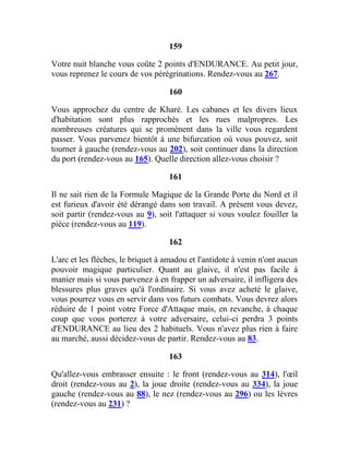 159
Votre nuit blanche vous coûte 2 points d'ENDURANCE. Au petit jour,
vous reprenez le cours de vos pérégrinations. Rendez-vous au 267.
160
Vous approchez du centre de Kharé. Les cabanes et les divers lieux
d'habitation sont plus rapprochés et les rues malpropres. Les
nombreuses créatures qui se promènent dans la ville vous regardent
passer. Vous parvenez bientôt à une bifurcation où vous pouvez, soit
tourner à gauche (rendez-vous au 202), soit continuer dans la direction
du port (rendez-vous au 165). Quelle direction allez-vous choisir ?
161
Il ne sait rien de la Formule Magique de la Grande Porte du Nord et il
est furieux d'avoir été dérangé dans son travail. A présent vous devez,
soit partir (rendez-vous au 9), soit l'attaquer si vous voulez fouiller la
pièce (rendez-vous au 119).
162
L'arc et les flèches, le briquet à amadou et l'antidote à venin n'ont aucun
pouvoir magique particulier. Quant au glaive, il n'est pas facile à
manier mais si vous parvenez à en frapper un adversaire, il infligera des
blessures plus graves qu'à l'ordinaire. Si vous avez acheté le glaive,
vous pourrez vous en servir dans vos futurs combats. Vous devrez alors
réduire de 1 point votre Force d'Attaque mais, en revanche, à chaque
coup que vous porterez à votre adversaire, celui-ci perdra 3 points
d'ENDURANCE au lieu des 2 habituels. Vous n'avez plus rien à faire
au marché, aussi décidez-vous de partir. Rendez-vous au 83.
163
Qu'allez-vous embrasser ensuite : le front (rendez-vous au 314), l'œil
droit (rendez-vous au 2), la joue droite (rendez-vous au 334), la joue
gauche (rendez-vous au 88), le nez (rendez-vous au 296) ou les lèvres
(rendez-vous au 231) ?
 