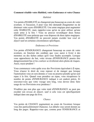 Comment rétablir votre Habileté, votre Endurance et votre Chance
Habileté
Vos points d'HABILETÉ ne changeront pas beaucoup au cours de votre
aventure. A l'occasion, il peut vous être demandé d'augmenter ou de
diminuer votre score d'HABILETÉ. Une arme magique peut augmenter
cette HABILETÉ, mais rappelez-vous qu'on ne peut utiliser qu'une
seule arme à la fois ! Vous ne pouvez revendiquer deux bonus
d'HABILETÉ sous prétexte que vous disposez de deux épées magiques.
Vos points d'HABILETÉ ne peuvent jamais excéder leur total de
départ sauf en certaines circonstances spécifiques.
Endurance et Provisions
Vos points d'ENDURANCE changeront beaucoup au cours de votre
aventure, en fonction des combats que vous aurez à livrer à des
monstres ou des tâches ardues qu'il vous faudra accomplir. Lorsque
vous approcherez du but, votre niveau d'ENDURANCE pourra être
dangereusement bas et les combats se révéleront alors pleins de risques.
Aussi, soyez prudent !
Vous commencez votre quête avec des Provisions équivalant à 2 repas.
Vous n'aurez le droit de vous reposer et de manger que lorsque
l'autorisation vous en sera donnée et vous ne pourrez prendre qu'un seul
repas à la fois. Quand vous prendrez un repas, vous récupérerez le
nombre de points d'ENDURANCE indiqué à cet endroit précis. Et
souvenez-vous que votre voyage sera long, vous devrez donc faire
usage de vos Provisions avec prudence !
N'oubliez pas non plus que votre total d'ENDURANCE ne peut pas
excéder son niveau de départ, sauf si cela vous est spécifiquement
indiqué dans une page du livre.
Chance
Vos points de CHANCE augmentent au cours de l'aventure lorsque
vous êtes particulièrement Chanceux. Les détails vous seront donnés au
long des pages. Rappelez-vous que, comme pour l'ENDURANCE et
 