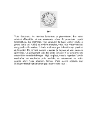 164
Vous descendez les marches lentement et prudemment. Les murs
suintent d'humidité et une écœurante odeur de pourriture emplit
l'atmosphère. En contrebas, vous entendez de l'eau tomber goutte à
goutte sur le sol. Arrivé au pied des marches, vous vous retrouvez dans
une grande salle sombre, éclairée seulement par la lumière qui parvient
de l'escalier. Un cercueil occupe le centre de la pièce et vous vous en
approchez. Un grincement vous fait alors sursauter ! Le couvercle du
cercueil est en train de bouger ! Figé sur place, vous le regardez s'ouvrir
centimètre par centimètre puis, soudain, un mouvement sur votre
gauche attire votre attention. Sortant d'une alcôve obscure, une
silhouette blanche et fantomatique s'avance vers vous !
 