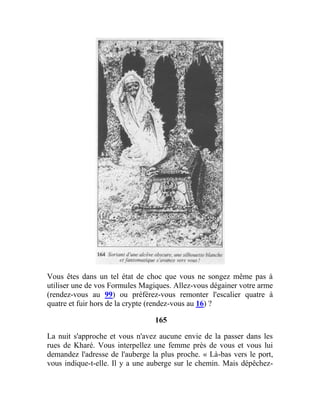 Vous êtes dans un tel état de choc que vous ne songez même pas à
utiliser une de vos Formules Magiques. Allez-vous dégainer votre arme
(rendez-vous au 99) ou préférez-vous remonter l'escalier quatre à
quatre et fuir hors de la crypte (rendez-vous au 16) ?
165
La nuit s'approche et vous n'avez aucune envie de la passer dans les
rues de Kharé. Vous interpellez une femme près de vous et vous lui
demandez l'adresse de l'auberge la plus proche. « Là-bas vers le port,
vous indique-t-elle. Il y a une auberge sur le chemin. Mais dépêchez-
 