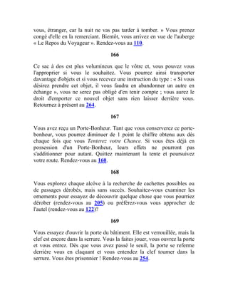 vous, étranger, car la nuit ne vas pas tarder à tomber. » Vous prenez
congé d'elle en la remerciant. Bientôt, vous arrivez en vue de l'auberge
« Le Repos du Voyageur ». Rendez-vous au 110.
166
Ce sac à dos est plus volumineux que le vôtre et, vous pouvez vous
l'approprier si vous le souhaitez. Vous pourrez ainsi transporter
davantage d'objets et si vous recevez une instruction du type : « Si vous
désirez prendre cet objet, il vous faudra en abandonner un autre en
échange », vous ne serez pas obligé d'en tenir compte ; vous aurez le
droit d'emporter ce nouvel objet sans rien laisser derrière vous.
Retournez à présent au 264.
167
Vous avez reçu un Porte-Bonheur. Tant que vous conserverez ce porte-
bonheur, vous pourrez diminuer de 1 point le chiffre obtenu aux dés
chaque fois que vous Tenterez votre Chance. Si vous êtes déjà en
possession d'un Porte-Bonheur, leurs effets ne pourront pas
s'additionner pour autant. Quittez maintenant la tente et poursuivez
votre route. Rendez-vous au 160.
168
Vous explorez chaque alcôve à la recherche de cachettes possibles ou
de passages dérobés, mais sans succès. Souhaitez-vous examiner les
ornements pour essayez de découvrir quelque chose que vous pourriez
dérober (rendez-vous au 205) ou préférez-vous vous approcher de
l'autel (rendez-vous au 122)?
169
Vous essayez d'ouvrir la porte du bâtiment. Elle est verrouillée, mais la
clef est encore dans la serrure. Vous la faites jouer, vous ouvrez la porte
et vous entrez. Dès que vous avez passé le seuil, la porte se referme
derrière vous en claquant et vous entendez la clef tourner dans la
serrure. Vous êtes prisonnier ! Rendez-vous au 254.
 