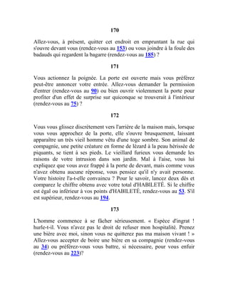 170
Allez-vous, à présent, quitter cet endroit en empruntant la rue qui
s'ouvre devant vous (rendez-vous au 153) ou vous joindre à la foule des
badauds qui regardent la bagarre (rendez-vous au 185) ?
171
Vous actionnez la poignée. La porte est ouverte mais vous préférez
peut-être annoncer votre entrée. Allez-vous demander la permission
d'entrer (rendez-vous au 90) ou bien ouvrir violemment la porte pour
profiter d'un effet de surprise sur quiconque se trouverait à l'intérieur
(rendez-vous au 75) ?
172
Vous vous glissez discrètement vers l'arrière de la maison mais, lorsque
vous vous approchez de la porte, elle s'ouvre brusquement, laissant
apparaître un très vieil homme vêtu d'une toge sombre. Son animal de
compagnie, une petite créature en forme de lézard à la peau hérissée de
piquants, se tient à ses pieds. Le vieillard furieux vous demande les
raisons de votre intrusion dans son jardin. Mal à l'aise, vous lui
expliquez que vous avez frappé à la porte de devant, mais comme vous
n'avez obtenu aucune réponse, vous pensiez qu'il n'y avait personne.
Votre histoire l'a-t-elle convaincu ? Pour le savoir, lancez deux dés et
comparez le chiffre obtenu avec votre total d'HABlLETÉ. Si le chiffre
est égal ou inférieur à vos points d'HABlLETÉ, rendez-vous au 53. S'il
est supérieur, rendez-vous au 194.
173
L'homme commence à se fâcher sérieusement. « Espèce d'ingrat !
hurle-t-il. Vous n'avez pas le droit de refuser mon hospitalité. Prenez
une bière avec moi, sinon vous ne quitterez pas ma maison vivant ! »
Allez-vous accepter de boire une bière en sa compagnie (rendez-vous
au 34) ou préférez-vous vous battre, si nécessaire, pour vous enfuir
(rendez-vous au 223)?
 