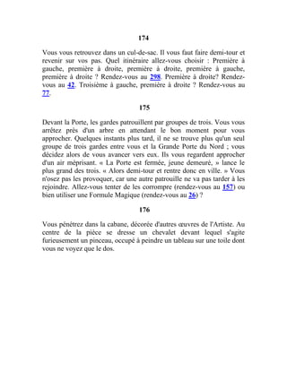 174
Vous vous retrouvez dans un cul-de-sac. Il vous faut faire demi-tour et
revenir sur vos pas. Quel itinéraire allez-vous choisir : Première à
gauche, première à droite, première à droite, première à gauche,
première à droite ? Rendez-vous au 298. Première à droite? Rendez-
vous au 42. Troisième à gauche, première à droite ? Rendez-vous au
77.
175
Devant la Porte, les gardes patrouillent par groupes de trois. Vous vous
arrêtez près d'un arbre en attendant le bon moment pour vous
approcher. Quelques instants plus tard, il ne se trouve plus qu'un seul
groupe de trois gardes entre vous et la Grande Porte du Nord ; vous
décidez alors de vous avancer vers eux. Ils vous regardent approcher
d'un air méprisant. « La Porte est fermée, jeune demeuré, » lance le
plus grand des trois. « Alors demi-tour et rentre donc en ville. » Vous
n'osez pas les provoquer, car une autre patrouille ne va pas tarder à les
rejoindre. Allez-vous tenter de les corrompre (rendez-vous au 157) ou
bien utiliser une Formule Magique (rendez-vous au 26) ?
176
Vous pénétrez dans la cabane, décorée d'autres œuvres de l'Artiste. Au
centre de la pièce se dresse un chevalet devant lequel s'agite
furieusement un pinceau, occupé à peindre un tableau sur une toile dont
vous ne voyez que le dos.
 
