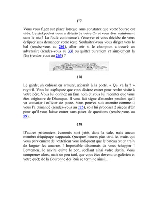 177
Vous vous figez sur place lorsque vous constatez que votre bourse est
vide. Le pickpocket vous a délesté de votre Or et vous êtes maintenant
sans le sou ! La foule commence à s'énerver et vous décidez de vous
éclipser sans demander votre reste. Souhaitez-vous vous diriger vers le
bal (rendez-vous au 261), aller voir si le champion a trouvé un
adversaire (rendez-vous au 33) ou quitter purement et simplement la
fête (rendez-vous au 263) ?
178
Le garde, un colosse en armure, apparaît à la porte. « Qui va là ? »
rugit-il. Vous lui expliquez que vous désirez entrer pour rendre visite à
votre père. Vous lui donnez un faux nom et vous lui racontez que vous
êtes originaire de Dhumpus. Il vous fait signe d'attendre pendant qu'il
va consulter l'officier de poste. Vous pouvez soit attendre comme il
vous l'a demandé (rendez-vous au 225), soit lui proposer 2 pièces d'Or
pour qu'il vous laisse entrer sans poser de questions (rendez-vous au
59).
179
D'autres prisonniers évanouis sont jetés dans la cale, mais aucun
membre d'équipage n'apparaît. Quelques heures plus tard, les bruits qui
vous parviennent de l'extérieur vous indiquent que le bateau est en train
de larguer les amarres ! Impossible désormais de vous échapper !
Lentement, le navire quitte le port, scellant ainsi votre destin. Vous
comprenez alors, mais un peu tard, que vous êtes devenu un galérien et
votre quête de la Couronne des Rois se termine ainsi...
 