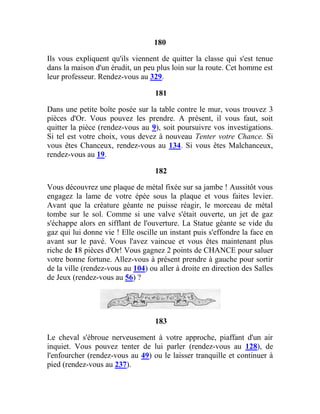 180
Ils vous expliquent qu'ils viennent de quitter la classe qui s'est tenue
dans la maison d'un érudit, un peu plus loin sur la route. Cet homme est
leur professeur. Rendez-vous au 329.
181
Dans une petite boîte posée sur la table contre le mur, vous trouvez 3
pièces d'Or. Vous pouvez les prendre. A présent, il vous faut, soit
quitter la pièce (rendez-vous au 9), soit poursuivre vos investigations.
Si tel est votre choix, vous devez à nouveau Tenter votre Chance. Si
vous êtes Chanceux, rendez-vous au 134. Si vous êtes Malchanceux,
rendez-vous au 19.
182
Vous découvrez une plaque de métal fixée sur sa jambe ! Aussitôt vous
engagez la lame de votre épée sous la plaque et vous faites levier.
Avant que la créature géante ne puisse réagir, le morceau de métal
tombe sur le sol. Comme si une valve s'était ouverte, un jet de gaz
s'échappe alors en sifflant de l'ouverture. La Statue géante se vide du
gaz qui lui donne vie ! Elle oscille un instant puis s'effondre la face en
avant sur le pavé. Vous l'avez vaincue et vous êtes maintenant plus
riche de 18 pièces d'Or! Vous gagnez 2 points de CHANCE pour saluer
votre bonne fortune. Allez-vous à présent prendre à gauche pour sortir
de la ville (rendez-vous au 104) ou aller à droite en direction des Salles
de Jeux (rendez-vous au 56) ?
183
Le cheval s'ébroue nerveusement à votre approche, piaffant d'un air
inquiet. Vous pouvez tenter de lui parler (rendez-vous au 128), de
l'enfourcher (rendez-vous au 49) ou le laisser tranquille et continuer à
pied (rendez-vous au 237).
 