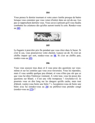 184
Vous prenez le dernier tournant et votre cœur s'arrête presque de battre
lorsque vous constatez que vous venez d'entrer dans un cul-de-sac. Les
pas se rapprochent derrière vous. Vous savez à présent qu'il vous faudra
combattre les créatures dès qu'elles auront tourné le coin. Rendez-vous
au 103.
185
La bagarre à peut-être pris fin pendant que vous étiez dans le bazar. Si
c'est le cas, vous poursuivrez votre chemin. Lancez un dé. Si c'est un
chiffre impair qui sort, rendez-vous au 98. Si c'est un chiffre pair,
rendez-vous au 153.
186
Vous vous asseyez tous deux et il vous pose des questions sur vous-
même et sur les contrées que vous avez traversées. Vous lui répondez,
mais il vous semble quelque peu distant, et vous n'êtes pas sûr que ce
que vous lui dites l'intéresse vraiment. A votre tour, vous lui posez des
questions sur Kharé. « C'est une ville trompeuse ! s'exclame-t-il. Je
pourrais vous en dire long sur les dangers qu'elle cache, mais tout
d'abord, voulez-vous boire une bière ? » Accepterez-vous de boire une
bière avec lui (rendez-vous au 34) ou préférez-vous prendre congé
(rendez-vous au 173) ?
 