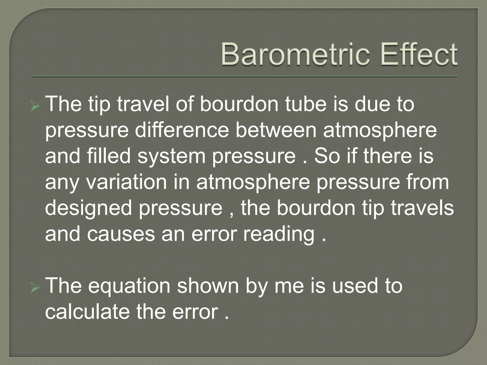  The tip travel of bourdon tube is due to 
pressure difference between atmosphere 
and filled system pressure . So if there is 
any variation in atmosphere pressure from 
designed pressure , the bourdon tip travels 
and causes an error reading . 
 The equation shown by me is used to 
calculate the error . 
 