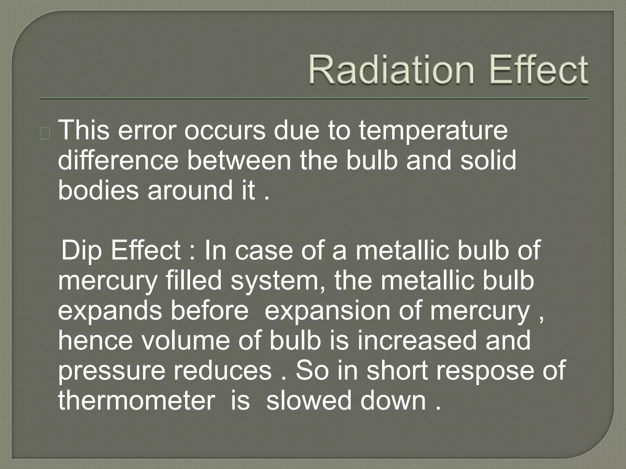 This error occurs due to temperature 
difference between the bulb and solid 
bodies around it . 
Dip Effect : In case of a metallic bulb of 
mercury filled system, the metallic bulb 
expands before expansion of mercury , 
hence volume of bulb is increased and 
pressure reduces . So in short respose of 
thermometer is slowed down . 
 