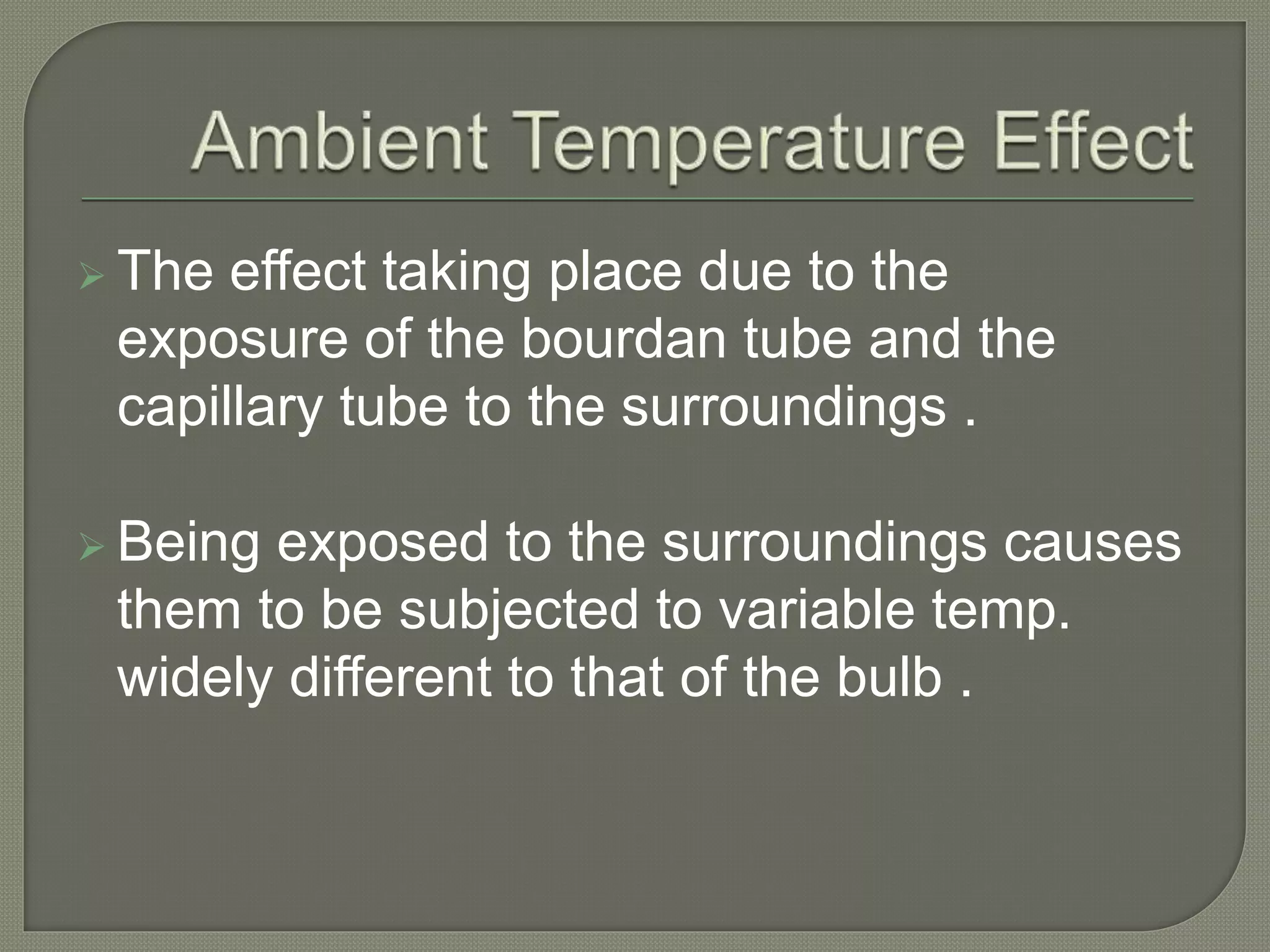  The effect taking place due to the 
exposure of the bourdan tube and the 
capillary tube to the surroundings . 
 Being exposed to the surroundings causes 
them to be subjected to variable temp. 
widely different to that of the bulb . 
 
