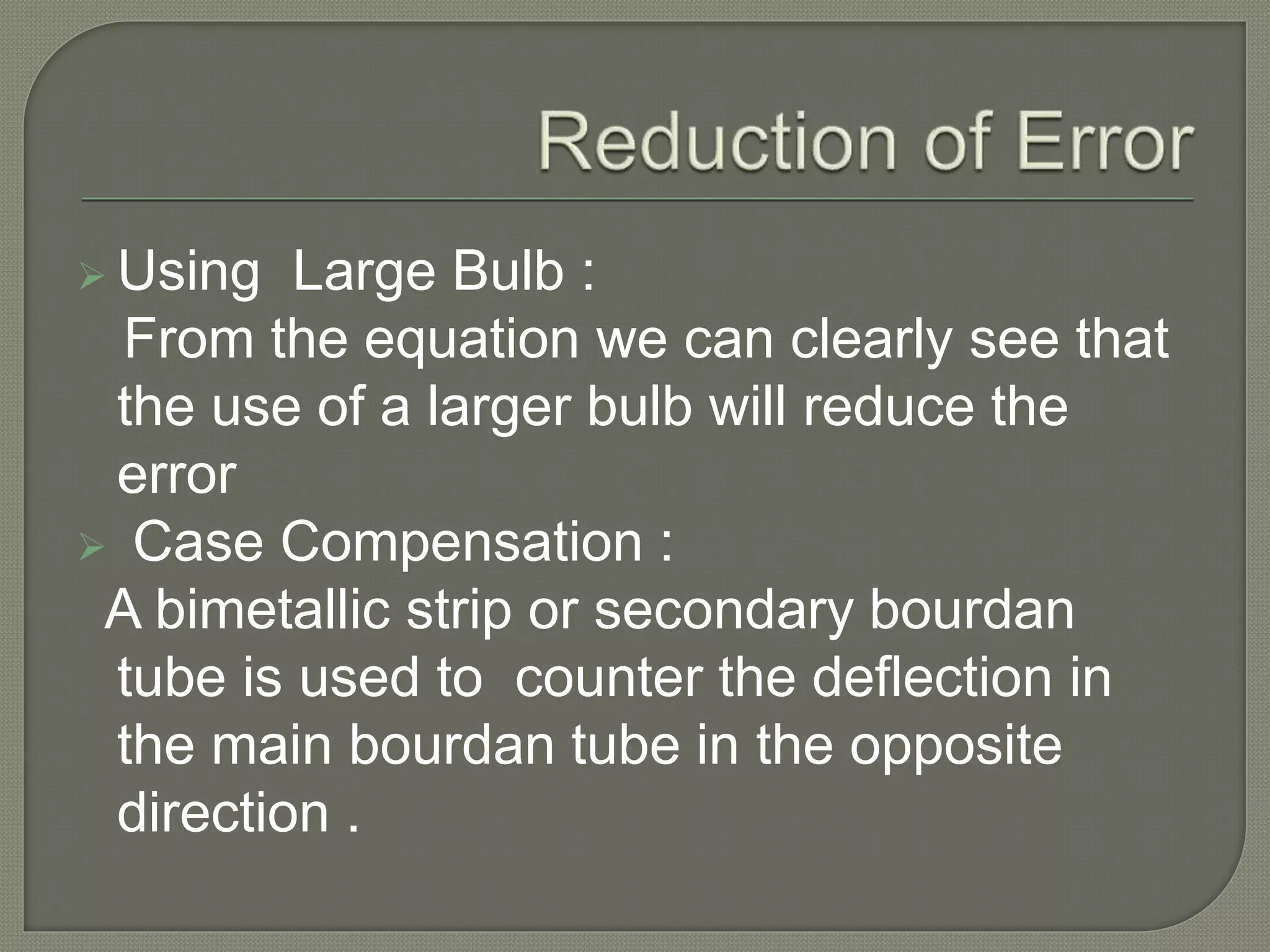  Using Large Bulb : 
From the equation we can clearly see that 
the use of a larger bulb will reduce the 
error 
 Case Compensation : 
A bimetallic strip or secondary bourdan 
tube is used to counter the deflection in 
the main bourdan tube in the opposite 
direction . 
 
