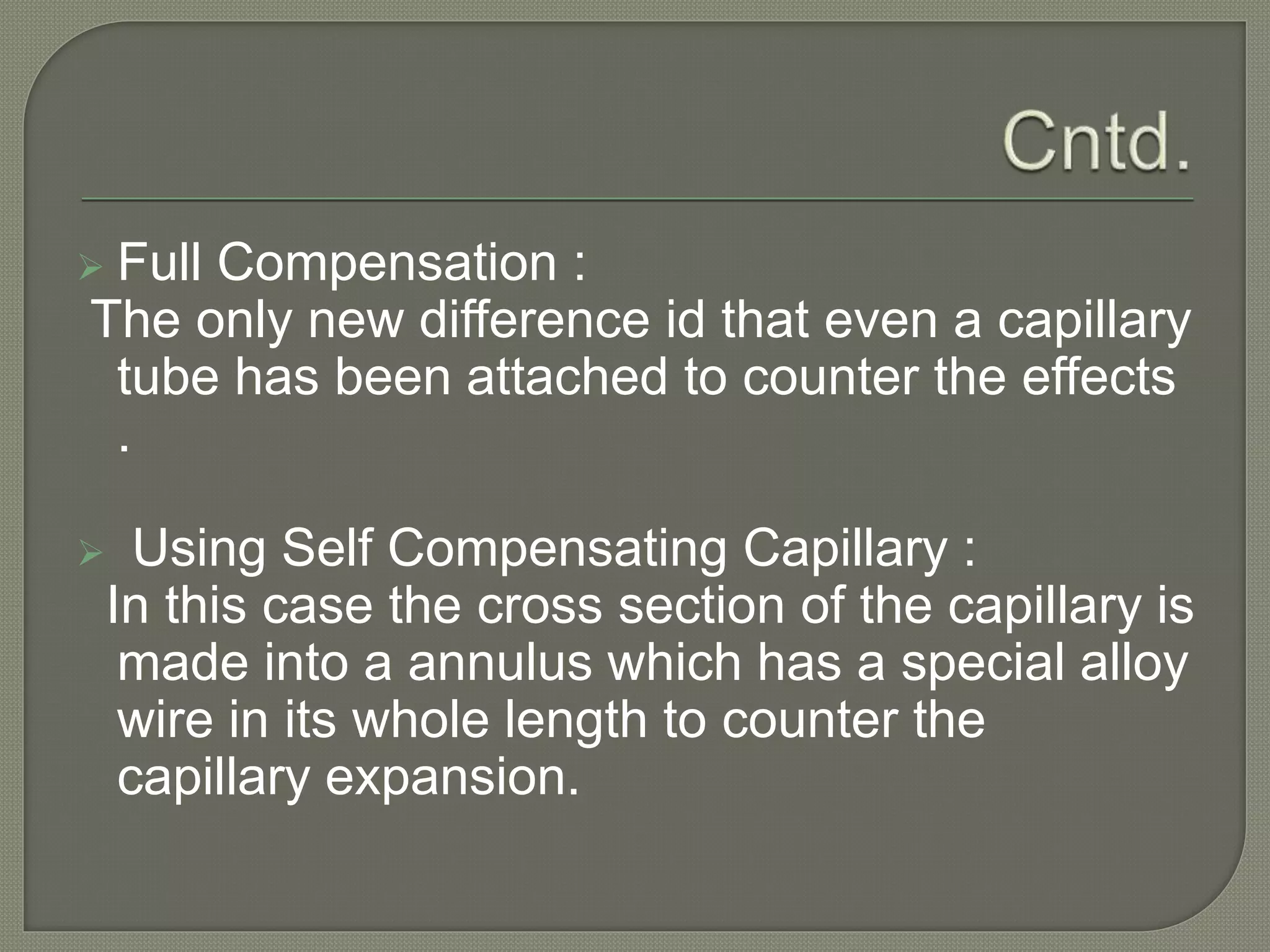  Full Compensation : 
The only new difference id that even a capillary 
tube has been attached to counter the effects 
. 
 Using Self Compensating Capillary : 
In this case the cross section of the capillary is 
made into a annulus which has a special alloy 
wire in its whole length to counter the 
capillary expansion. 
 