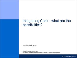 Integrating Care – what are the
possibilities?

November 14, 2013

CONFIDENTIAL AND PROPRIETARY
Any use of this material without specific permission of McKinsey & Company is strictly prohibited

 