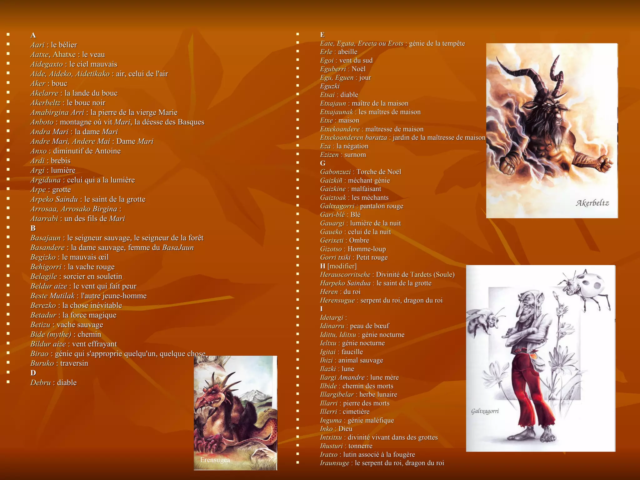 A  Aari  : le bélier  Aatxe ,  Ahatxe  : le veau  Aidegaxto  : le ciel mauvais  Aide ,  Aideko ,  Aidetikako  : air, celui de l'air  Aker  : bouc  Akelarre  : la lande du bouc  Akerbeltz  : le bouc noir  Amabirgina   Arri  : la pierre de la vierge Marie  Anboto  : montagne où vit  Mari , la déesse des Basques  Andra  Mari  : la dame  Mari   Andre  Mari ,  Andere  Mai  : Dame  Mari   Anxo  : diminutif de Antoine  Ardi  : brebis  Argi  : lumière  Argiduna  : celui qui a la lumière  Arpe  : grotte  Arpeko   Saindu  : le saint de la grotte  Arrosaa ,  Arrosako   Birgina  :  Atarrabi  : un des fils de  Mari   B  Basajaun  : le seigneur sauvage, le seigneur de la forêt  Basandere  : la dame sauvage, femme du  BasaJaun   Begizko  : le mauvais œil  Behigorri  : la vache rouge  Belagile  : sorcier en souletin  Beldur   aize  : le vent qui fait peur  Beste   Mutilak  : l'autre jeune-homme  Berezko  : la chose inévitable  Betadur  : la force magique  Betizu  : vache sauvage  Bide (mythe)  : chemin  Bildur   aize  : vent effrayant  Birao  : génie qui s'approprie quelqu'un, quelque chose  Buruko  : traversin D  Debru  : diable E Eate ,  Egata ,  Ereeta  ou  Erots  : génie de la tempête  Erle  : abeille  Egoi  : vent du sud  Eguberri  : Noël  Egu ,  Eguen  : jour  Eguzki Etsai  : diable  Etxajaun  : maître de la maison  Etxajaunak  : les maîtres de maison  Etxe  : maison  Etxekoandere  : maîtresse de maison  Etxekoanderen   baratza  : jardin de la maîtresse de maison  Eza  : la négation  Ezizen  : surnom  G  Gabonzuzi  : Torche de Noël  Gaizkiñ  : méchant génie  Gaizkine  : malfaisant  Gaiztoak  : les méchants  Galtxagorri  : pantalon rouge  Gari-blé  : Blé  Gauargi  : lumière de la nuit  Gaueko  : celui de la nuit  Gerixeti  : Ombre  Gizotso  : Homme-loup  Gorri   txiki  : Petit rouge  H  [ modifier ] Herauscorritsehe  : Divinité de  Tardets  ( Soule )  Harpeko   Saindua  : le saint de la grotte  Heren  : du roi  Herensugue  : serpent du roi, dragon du roi  I  Idetargi  :  Idinarru  : peau de bœuf  Idittu ,  Iditxu  : génie nocturne  Ieltxu  : génie nocturne  Igitai  : faucille  Ihizi  : animal sauvage  Ilazki  : lune  Ilargi   Amandre  : lune mère  Ilbide  : chemin des morts  Illargibelar  : herbe lunaire  Illarri  : pierre des morts  Illerri  : cimetière  Inguma  : génie maléfique  Inko  : Dieu  Intxitxu  : divinité vivant dans des grottes  Iñusturi  : tonnerre  Iratxo  : lutin associé à la fougère  Iraunsuge  : le serpent du roi, dragon du roi  Erensugea 